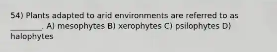 54) Plants adapted to arid environments are referred to as ________. A) mesophytes B) xerophytes C) psilophytes D) halophytes