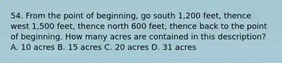 54. From the point of beginning, go south 1,200 feet, thence west 1,500 feet, thence north 600 feet, thence back to the point of beginning. How many acres are contained in this description? A. 10 acres B. 15 acres C. 20 acres D. 31 acres