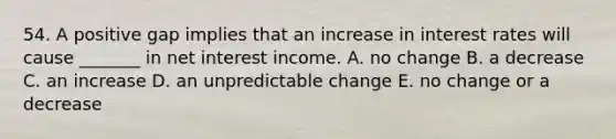 54. A positive gap implies that an increase in interest rates will cause _______ in net interest income. A. no change B. a decrease C. an increase D. an unpredictable change E. no change or a decrease