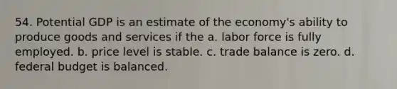 54. Potential GDP is an estimate of the economy's ability to produce goods and services if the a. labor force is fully employed. b. price level is stable. c. trade balance is zero. d. federal budget is balanced.