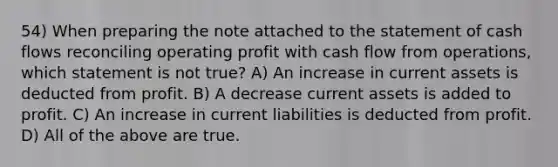 54) When preparing the note attached to the statement of cash flows reconciling operating profit with cash flow from operations, which statement is not true? A) An increase in current assets is deducted from profit. B) A decrease current assets is added to profit. C) An increase in current liabilities is deducted from profit. D) All of the above are true.