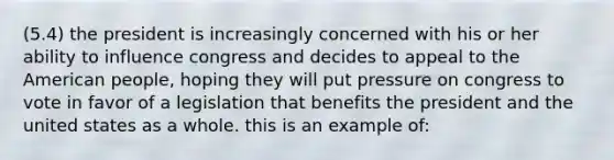 (5.4) the president is increasingly concerned with his or her ability to influence congress and decides to appeal to the American people, hoping they will put pressure on congress to vote in favor of a legislation that benefits the president and the united states as a whole. this is an example of: