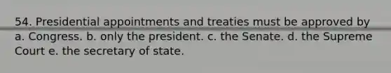 54. Presidential appointments and treaties must be approved by a. Congress. b. only the president. c. the Senate. d. the Supreme Court e. the secretary of state.