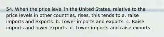 54. When the price level in the United States, relative to the price levels in other countries, rises, this tends to a. raise imports and exports. b. Lower imports and exports. c. Raise imports and lower exports. d. Lower imports and raise exports.