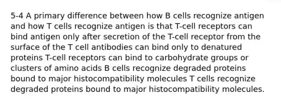 5-4 A primary difference between how B cells recognize antigen and how T cells recognize antigen is that T-cell receptors can bind antigen only after secretion of the T-cell receptor from the surface of the T cell antibodies can bind only to denatured proteins T-cell receptors can bind to carbohydrate groups or clusters of amino acids B cells recognize degraded proteins bound to major histocompatibility molecules T cells recognize degraded proteins bound to major histocompatibility molecules.