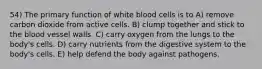 54) The primary function of white blood cells is to A) remove carbon dioxide from active cells. B) clump together and stick to the blood vessel walls. C) carry oxygen from the lungs to the body's cells. D) carry nutrients from the digestive system to the body's cells. E) help defend the body against pathogens.