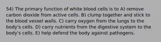 54) The primary function of white blood cells is to A) remove carbon dioxide from active cells. B) clump together and stick to the blood vessel walls. C) carry oxygen from the lungs to the body's cells. D) carry nutrients from the digestive system to the body's cells. E) help defend the body against pathogens.