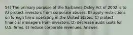 54) The primary purpose of the Sarbanes-Oxley Act of 2002 is to A) protect investors from corporate abuses. B) apply restrictions on foreign firms operating in the United States. C) protect financial managers from investors. D) decrease audit costs for U.S. firms. E) reduce corporate revenues. Answer: