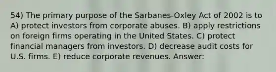 54) The primary purpose of the Sarbanes-Oxley Act of 2002 is to A) protect investors from corporate abuses. B) apply restrictions on foreign firms operating in the United States. C) protect financial managers from investors. D) decrease audit costs for U.S. firms. E) reduce corporate revenues. Answer: