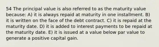 54 The principal value is also referred to as the maturity value because: A) it is always repaid at maturity in one installment. B) it is written on the face of the debt contract. C) it is repaid at the maturity date. D) it is added to interest payments to be repaid at the maturity date. E) it is issued at a value below par value to generate a positive capital gain.