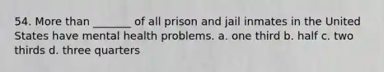 54. More than _______ of all prison and jail inmates in the United States have mental health problems. a. one third b. half c. two thirds d. three quarters