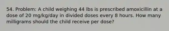 54. Problem: A child weighing 44 lbs is prescribed amoxicillin at a dose of 20 mg/kg/day in divided doses every 8 hours. How many milligrams should the child receive per dose?