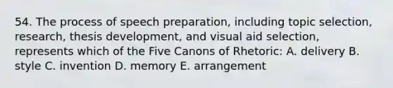 54. The process of speech preparation, including topic selection, research, thesis development, and visual aid selection, represents which of the Five Canons of Rhetoric: A. delivery B. style C. invention D. memory E. arrangement