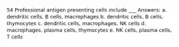 54 Professional antigen presenting cells include ___ Answers: a. dendritic cells, B cells, macrophages b. dendritic cells, B cells, thymocytes c. dendritic cells, macrophages, NK cells d. macrophages, plasma cells, thymocytes e. NK cells, plasma cells, T cells