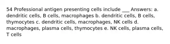 54 Professional antigen presenting cells include ___ Answers: a. dendritic cells, B cells, macrophages b. dendritic cells, B cells, thymocytes c. dendritic cells, macrophages, NK cells d. macrophages, plasma cells, thymocytes e. NK cells, plasma cells, T cells