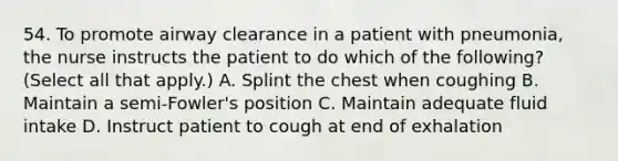 54. To promote airway clearance in a patient with pneumonia, the nurse instructs the patient to do which of the following? (Select all that apply.) A. Splint the chest when coughing B. Maintain a semi-Fowler's position C. Maintain adequate fluid intake D. Instruct patient to cough at end of exhalation