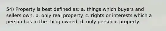 54) Property is best defined as: a. things which buyers and sellers own. b. only real property. c. rights or interests which a person has in the thing owned. d. only personal property.