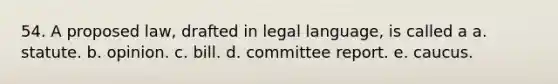 54. A proposed law, drafted in legal language, is called a a. statute. b. opinion. c. bill. d. committee report. e. caucus.