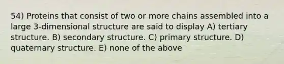 54) Proteins that consist of two or more chains assembled into a large 3-dimensional structure are said to display A) tertiary structure. B) secondary structure. C) primary structure. D) quaternary structure. E) none of the above