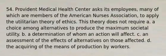 54. Provident Medical Health Center asks its employees, many of which are members of the American Nurses Association, to apply the utilitarian theory of ethics. This theory does not require​ a. ​a choice among alternatives to produce the maximum societal utility. b. ​a determination of whom an action will affect. c. ​an assessment of the effects of alternatives on those affected. d. ​the acquiring of the means of production by workers.