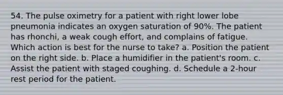 54. The pulse oximetry for a patient with right lower lobe pneumonia indicates an oxygen saturation of 90%. The patient has rhonchi, a weak cough effort, and complains of fatigue. Which action is best for the nurse to take? a. Position the patient on the right side. b. Place a humidifier in the patient's room. c. Assist the patient with staged coughing. d. Schedule a 2-hour rest period for the patient.