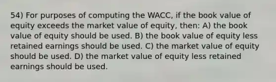 54) For purposes of computing the WACC, if the book value of equity exceeds the market value of equity, then: A) the book value of equity should be used. B) the book value of equity less retained earnings should be used. C) the market value of equity should be used. D) the market value of equity less retained earnings should be used.