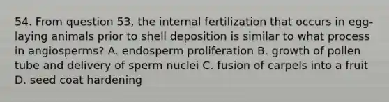 54. From question 53, the internal fertilization that occurs in egg-laying animals prior to shell deposition is similar to what process in angiosperms? A. endosperm proliferation B. growth of pollen tube and delivery of sperm nuclei C. fusion of carpels into a fruit D. seed coat hardening