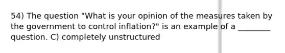 54) The question "What is your opinion of the measures taken by the government to control inflation?" is an example of a ________ question. C) completely unstructured