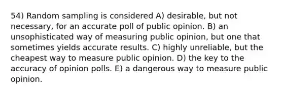 54) Random sampling is considered A) desirable, but not necessary, for an accurate poll of public opinion. B) an unsophisticated way of measuring public opinion, but one that sometimes yields accurate results. C) highly unreliable, but the cheapest way to measure public opinion. D) the key to the accuracy of opinion polls. E) a dangerous way to measure public opinion.