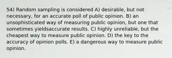 54) Random sampling is considered A) desirable, but not necessary, for an accurate poll of public opinion. B) an unsophisticated way of measuring public opinion, but one that sometimes yieldsaccurate results. C) highly unreliable, but the cheapest way to measure public opinion. D) the key to the accuracy of opinion polls. E) a dangerous way to measure public opinion.