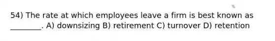 54) The rate at which employees leave a firm is best known as ________. A) downsizing B) retirement C) turnover D) retention