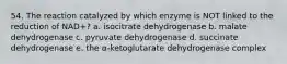 54. The reaction catalyzed by which enzyme is NOT linked to the reduction of NAD+? a. isocitrate dehydrogenase b. malate dehydrogenase c. pyruvate dehydrogenase d. succinate dehydrogenase e. the α-ketoglutarate dehydrogenase complex