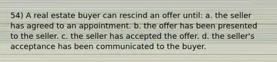 54) A real estate buyer can rescind an offer until: a. the seller has agreed to an appointment. b. the offer has been presented to the seller. c. the seller has accepted the offer. d. the seller's acceptance has been communicated to the buyer.