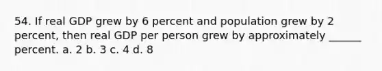 54. If real GDP grew by 6 percent and population grew by 2 percent, then real GDP per person grew by approximately ______ percent. a. 2 b. 3 c. 4 d. 8