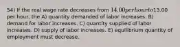 54) If the real wage rate decreases from 14.00 per hour to13.00 per hour, the A) quantity demanded of labor increases. B) demand for labor increases. C) quantity supplied of labor increases. D) supply of labor increases. E) equilibrium quantity of employment must decrease.