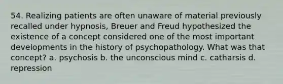 54. Realizing patients are often unaware of material previously recalled under hypnosis, Breuer and Freud hypothesized the existence of a concept considered one of the most important developments in the history of psychopathology. What was that concept? a. psychosis b. the unconscious mind c. catharsis d. repression