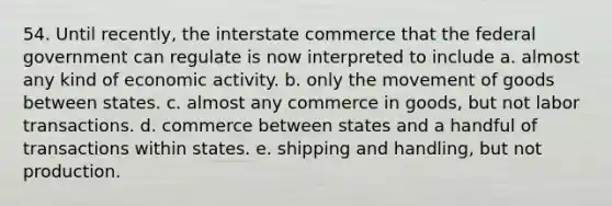 54. Until recently, the interstate commerce that the federal government can regulate is now interpreted to include a. almost any kind of economic activity. b. only the movement of goods between states. c. almost any commerce in goods, but not labor transactions. d. commerce between states and a handful of transactions within states. e. shipping and handling, but not production.