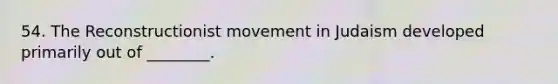 54. The Reconstructionist movement in Judaism developed primarily out of ________.