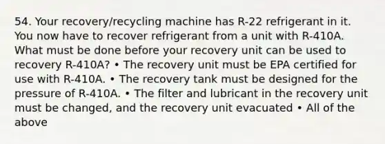 54. Your recovery/recycling machine has R-22 refrigerant in it. You now have to recover refrigerant from a unit with R-410A. What must be done before your recovery unit can be used to recovery R-410A? • The recovery unit must be EPA certified for use with R-410A. • The recovery tank must be designed for the pressure of R-410A. • The filter and lubricant in the recovery unit must be changed, and the recovery unit evacuated • All of the above