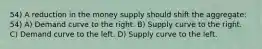 54) A reduction in the money supply should shift the aggregate: 54) A) Demand curve to the right. B) Supply curve to the right. C) Demand curve to the left. D) Supply curve to the left.