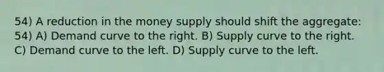 54) A reduction in the money supply should shift the aggregate: 54) A) Demand curve to the right. B) Supply curve to the right. C) Demand curve to the left. D) Supply curve to the left.