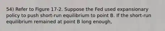 54) Refer to Figure 17-2. Suppose the Fed used expansionary policy to push short-run equilibrium to point B. If the short-run equilibrium remained at point B long enough,