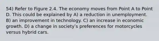 54) Refer to Figure 2.4. The economy moves from Point A to Point D. This could be explained by A) a reduction in unemployment. B) an improvement in technology. C) an increase in economic growth. D) a change in societyʹs preferences for motorcycles versus hybrid cars.