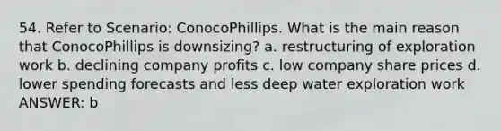 54. Refer to Scenario: ConocoPhillips. What is the main reason that ConocoPhillips is downsizing? a. restructuring of exploration work b. declining company profits c. low company share prices d. lower spending forecasts and less deep water exploration work ANSWER: b