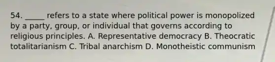 54. _____ refers to a state where political power is monopolized by a party, group, or individual that governs according to religious principles. A. Representative democracy B. Theocratic totalitarianism C. Tribal anarchism D. Monotheistic communism