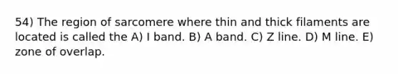 54) The region of sarcomere where thin and thick filaments are located is called the A) I band. B) A band. C) Z line. D) M line. E) zone of overlap.