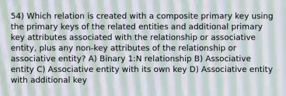 54) Which relation is created with a composite primary key using the primary keys of the related entities and additional primary key attributes associated with the relationship or associative entity, plus any non-key attributes of the relationship or associative entity? A) Binary 1:N relationship B) Associative entity C) Associative entity with its own key D) Associative entity with additional key