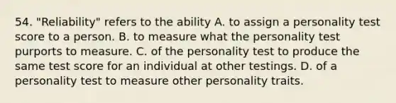 54. "Reliability" refers to the ability A. to assign a personality test score to a person. B. to measure what the personality test purports to measure. C. of the personality test to produce the same test score for an individual at other testings. D. of a personality test to measure other personality traits.