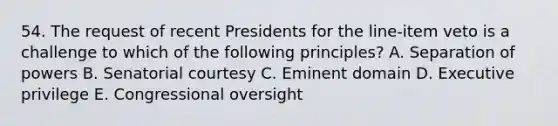 54. The request of recent Presidents for the line-item veto is a challenge to which of the following principles? A. Separation of powers B. Senatorial courtesy C. Eminent domain D. Executive privilege E. Congressional oversight