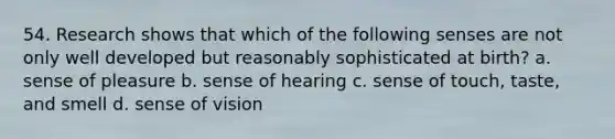 54. Research shows that which of the following senses are not only well developed but reasonably sophisticated at birth? a. sense of pleasure b. sense of hearing c. sense of touch, taste, and smell d. sense of vision